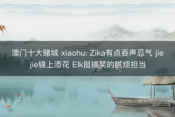 澳门十大赌城 xiaohu: Zika有点吞声忍气 jiejie锦上添花 Elk挺搞笑的腻烦担当
