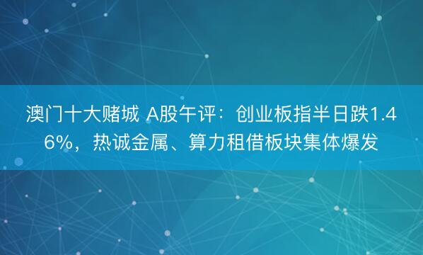 澳门十大赌城 A股午评:创业板指半日跌1.46%,热诚金属、算力租借板块集体爆发