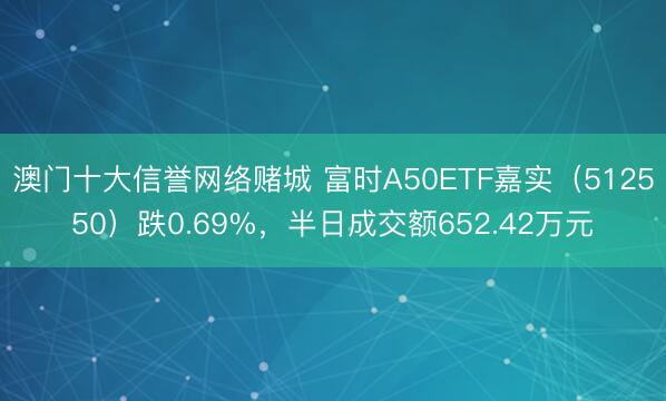 澳门十大信誉网络赌城 富时A50ETF嘉实（512550）跌0.69%，半日成交额652.42万元
