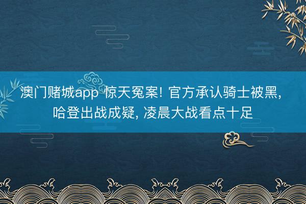 澳门赌城app 惊天冤案! 官方承认骑士被黑, 哈登出战成疑, 凌晨大战看点十足