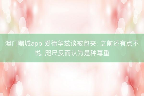 澳门赌城app 爱德华兹谈被包夹: 之前还有点不悦, 咫尺反而认为是种尊重