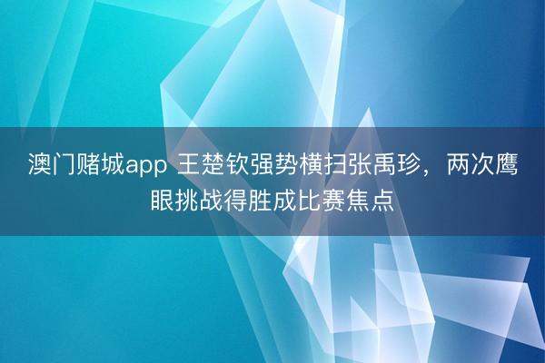 澳门赌城app 王楚钦强势横扫张禹珍，两次鹰眼挑战得胜成比赛焦点