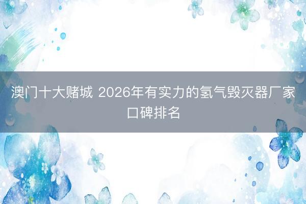 澳门十大赌城 2026年有实力的氢气毁灭器厂家口碑排名