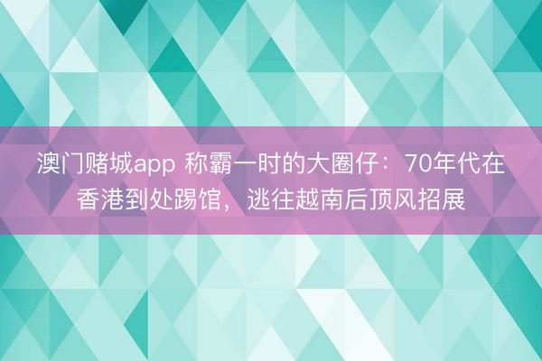 澳门赌城app 称霸一时的大圈仔：70年代在香港到处踢馆，逃往越南后顶风招展