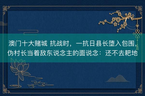 澳门十大赌城 抗战时，一抗日县长堕入包围，伪村长当着敌东说念主的面说念：还不去耙地