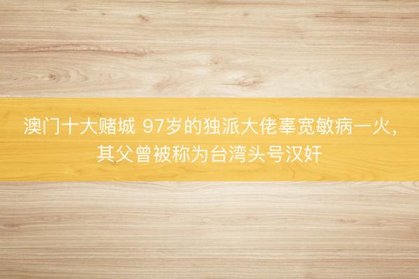 澳门十大赌城 97岁的独派大佬辜宽敏病一火，其父曾被称为台湾头号汉奸