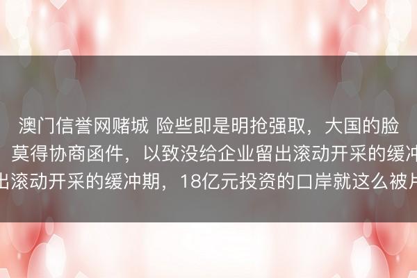 澳门信誉网赌城 险些即是明抢强取，大国的脸被一个小国狠狠地扇！莫得协商函件，以致没给企业留出滚动开采的缓冲期，18亿元投资的口岸就这么被片面收回