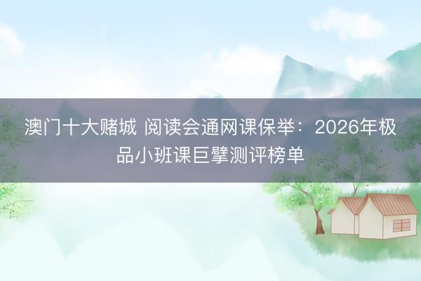 澳门十大赌城 阅读会通网课保举：2026年极品小班课巨擘测评榜单