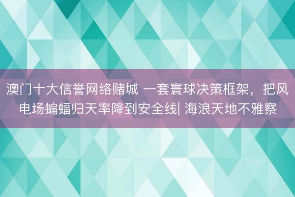 澳门十大信誉网络赌城 一套寰球决策框架，把风电场蝙蝠归天率降到安全线| 海浪天地不雅察