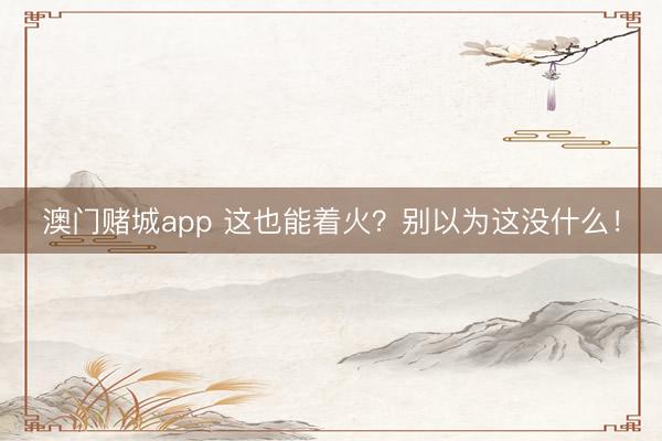 澳门赌城app 这也能着火？别以为这没什么！