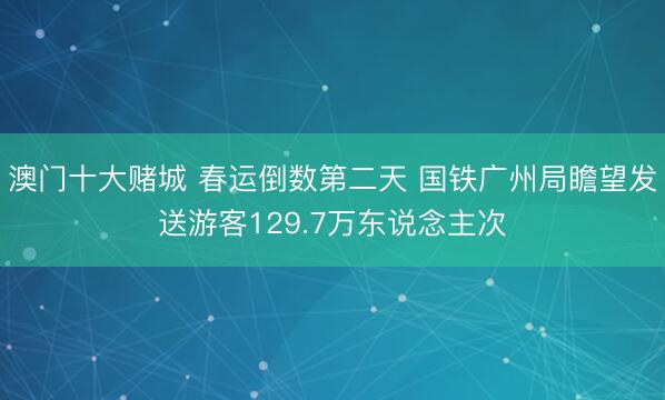 澳门十大赌城 春运倒数第二天 国铁广州局瞻望发送游客129.7万东说念主次