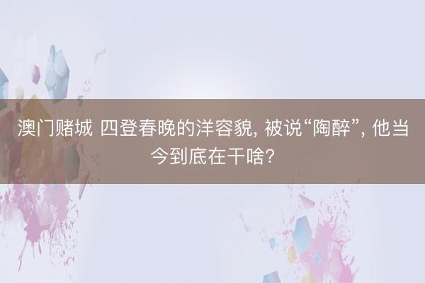 澳门赌城 四登春晚的洋容貌， 被说“陶醉”， 他当今到底在干啥?