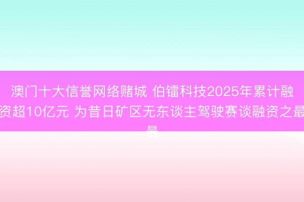 澳门十大信誉网络赌城 伯镭科技2025年累计融资超10亿元 为昔日矿区无东谈主驾驶赛谈融资之最