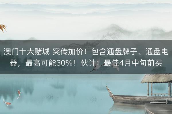 澳门十大赌城 突传加价！包含通盘牌子、通盘电器，最高可能30%！伙计：最佳4月中旬前买