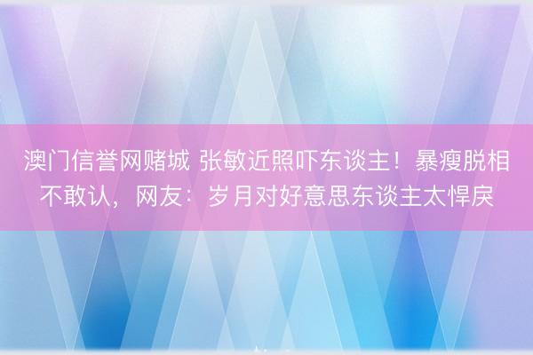 澳门信誉网赌城 张敏近照吓东谈主！暴瘦脱相不敢认，网友：岁月对好意思东谈主太悍戾