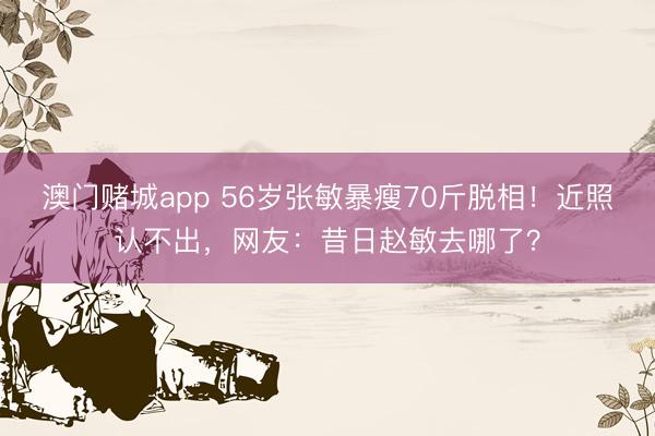 澳门赌城app 56岁张敏暴瘦70斤脱相！近照认不出，网友：昔日赵敏去哪了？