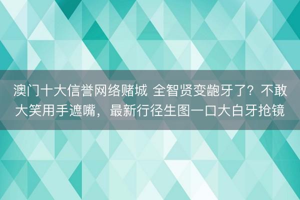 澳门十大信誉网络赌城 全智贤变龅牙了？不敢大笑用手遮嘴，最新行径生图一口大白牙抢镜