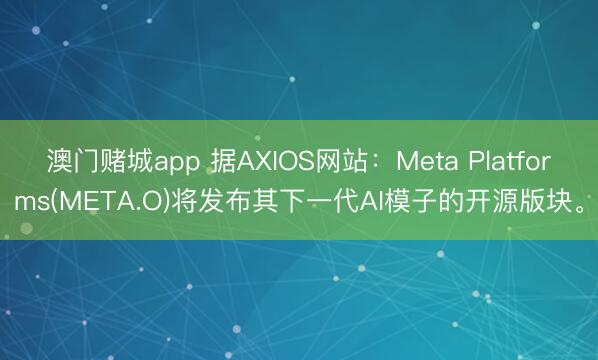 澳门赌城app 据AXIOS网站：Meta Platforms(META.O)将发布其下一代AI模子的开源版块。