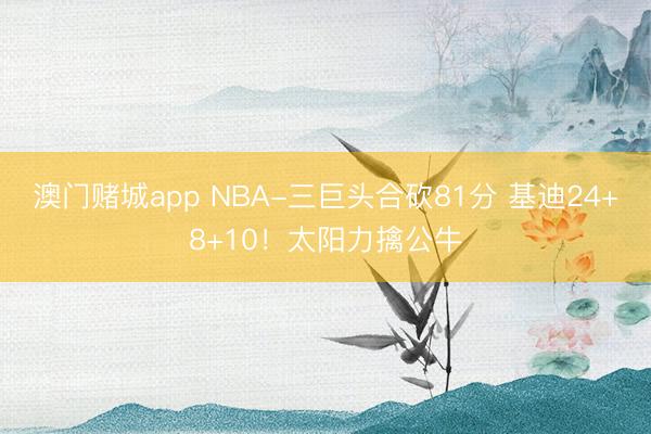澳门赌城app NBA-三巨头合砍81分 基迪24+8+10！太阳力擒公牛