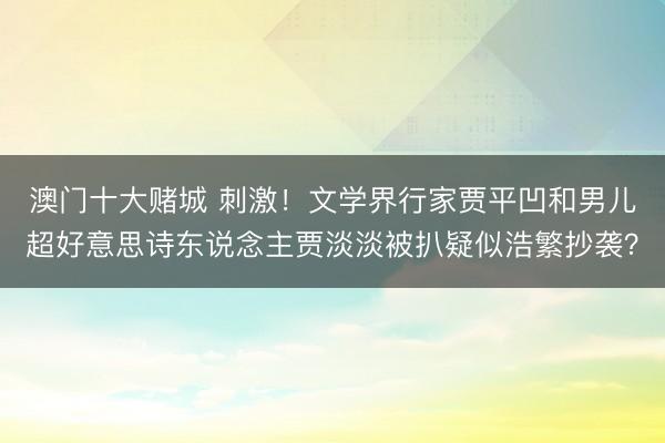 澳门十大赌城 刺激！文学界行家贾平凹和男儿超好意思诗东说念主贾淡淡被扒疑似浩繁抄袭？