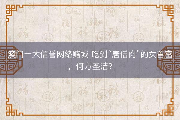 澳门十大信誉网络赌城 吃到“唐僧肉”的女首富，何方圣洁？