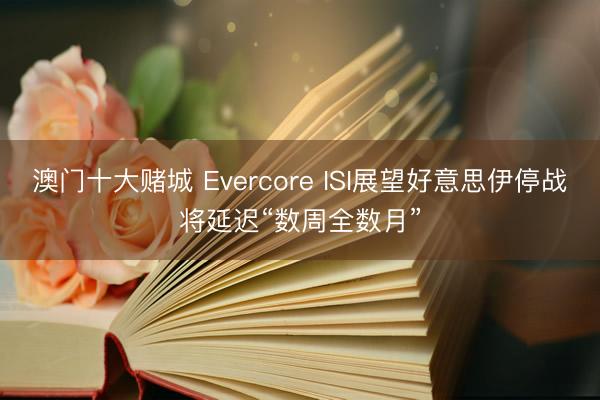 澳门十大赌城 Evercore ISI展望好意思伊停战将延迟“数周全数月”
