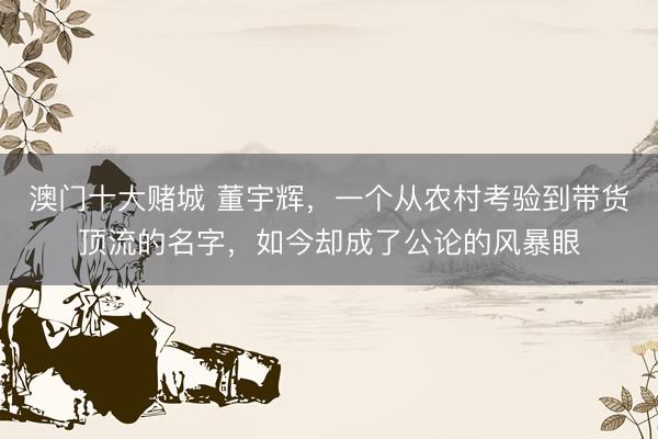 澳门十大赌城 董宇辉,一个从农村考验到带货顶流的名字,如今却成了公论的风暴眼