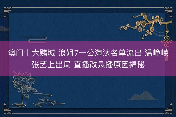澳门十大赌城 浪姐7一公淘汰名单流出 温峥嵘张艺上出局 直播改录播原因揭秘