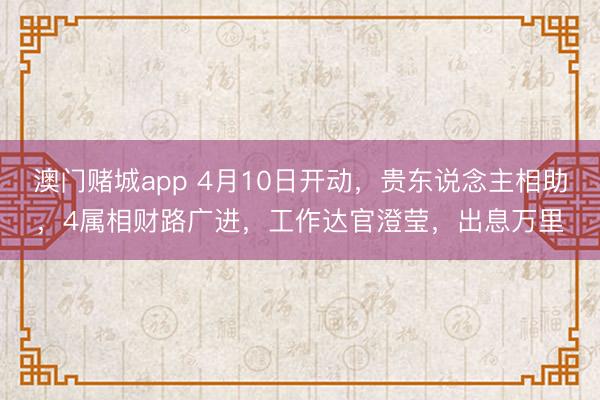 澳门赌城app 4月10日开动，贵东说念主相助，4属相财路广进，工作达官澄莹，出息万里