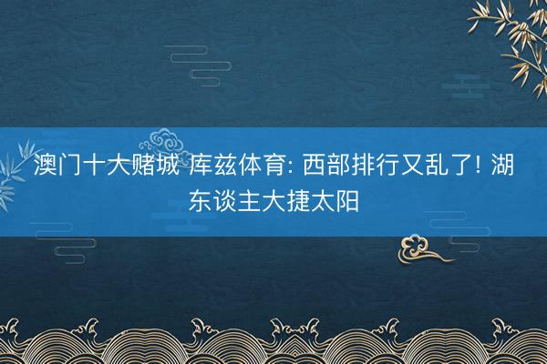 澳门十大赌城 库兹体育: 西部排行又乱了! 湖东谈主大捷太阳