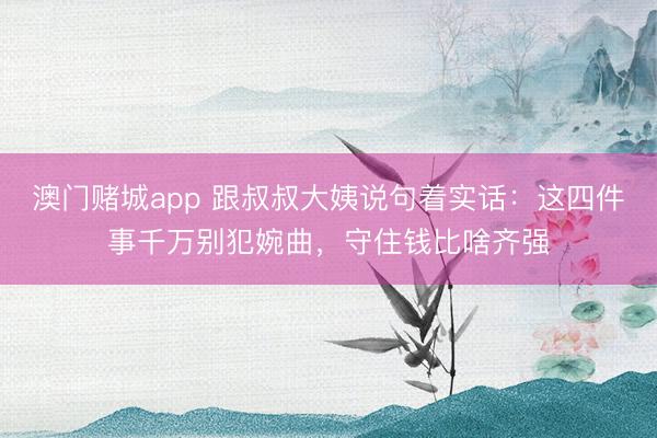 澳门赌城app 跟叔叔大姨说句着实话:这四件事千万别犯婉曲,守住钱比啥齐强
