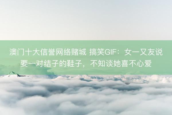澳门十大信誉网络赌城 搞笑GIF：女一又友说要一对结子的鞋子，不知谈她喜不心爱