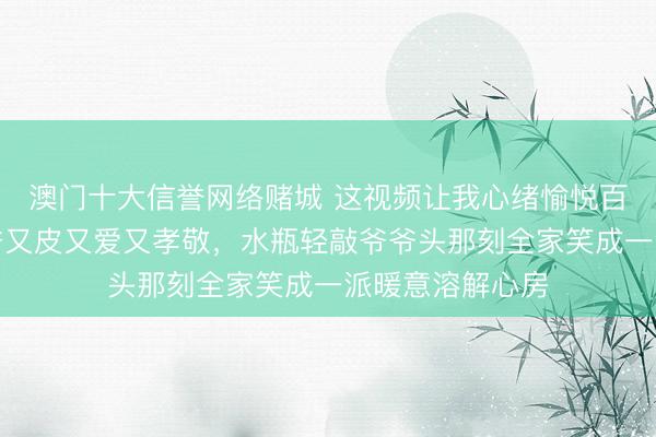 澳门十大信誉网络赌城 这视频让我心绪愉悦百倍,莎莎对爷爷又皮又爱又孝敬,水瓶轻敲爷爷头那刻全家笑成一派暖意溶解心房
