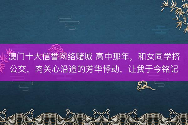 澳门十大信誉网络赌城 高中那年,和女同学挤公交,肉关心沿途的芳华悸动,让我于今铭记