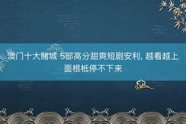 澳门十大赌城 5部高分甜爽短剧安利, 越看越上面根柢停不下来