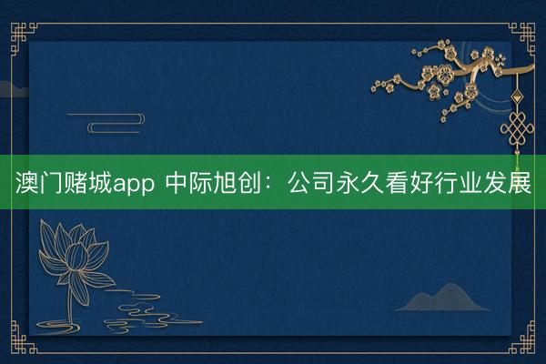澳门赌城app 中际旭创：公司永久看好行业发展