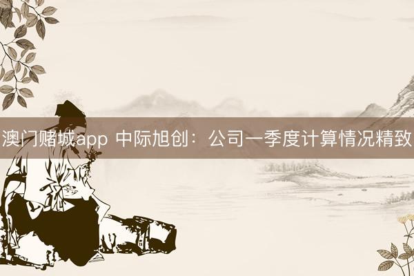 澳门赌城app 中际旭创：公司一季度计算情况精致