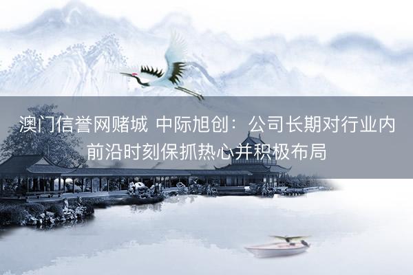 澳门信誉网赌城 中际旭创：公司长期对行业内前沿时刻保抓热心并积极布局