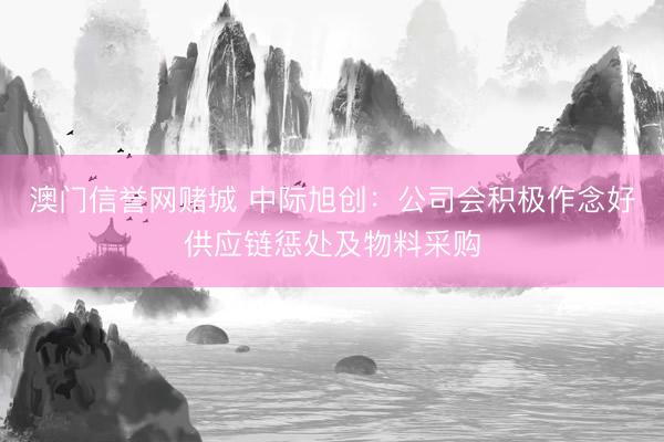 澳门信誉网赌城 中际旭创：公司会积极作念好供应链惩处及物料采购