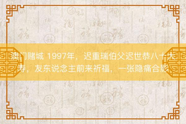 澳门赌城 1997年,迟重瑞伯父迟世恭八十大寿,友东说念主前来祈福,一张隐痛合影