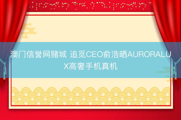 澳门信誉网赌城 追觅CEO俞浩晒AURORALUX高奢手机真机