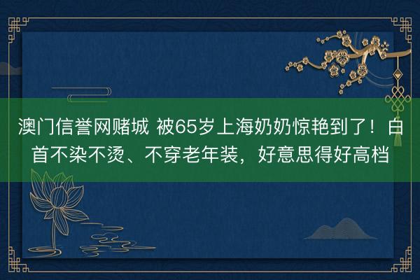 澳门信誉网赌城 被65岁上海奶奶惊艳到了!白首不染不烫、不穿老年装,好意思得好高档