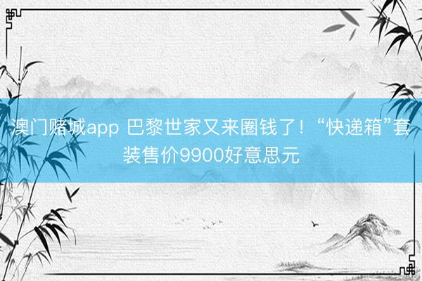 澳门赌城app 巴黎世家又来圈钱了！“快递箱”套装售价9900好意思元