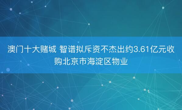 澳门十大赌城 智谱拟斥资不杰出约3.61亿元收购北京市海淀区物业