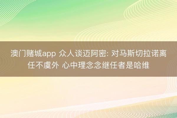 澳门赌城app 众人谈迈阿密: 对马斯切拉诺离任不虞外 心中理念念继任者是哈维