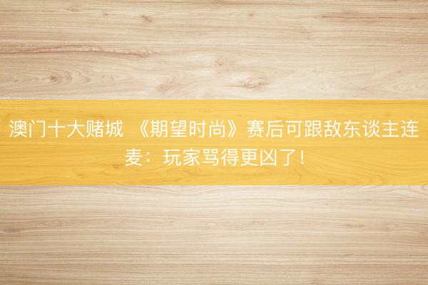 澳门十大赌城 《期望时尚》赛后可跟敌东谈主连麦:玩家骂得更凶了!