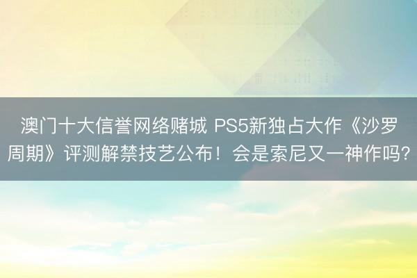 澳门十大信誉网络赌城 PS5新独占大作《沙罗周期》评测解禁技艺公布！会是索尼又一神作吗？