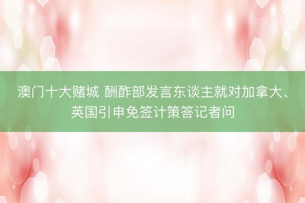 澳门十大赌城 酬酢部发言东谈主就对加拿大、英国引申免签计策答记者问