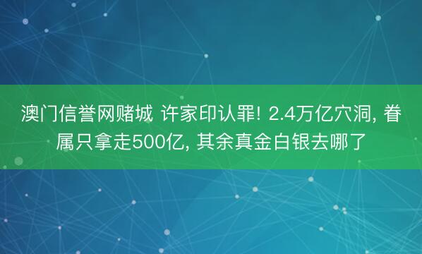 澳门信誉网赌城 许家印认罪! 2.4万亿穴洞， 眷属只拿走500亿， 其余真金白银去哪了