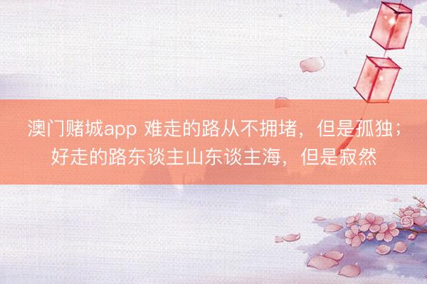 澳门赌城app 难走的路从不拥堵，但是孤独；好走的路东谈主山东谈主海，但是寂然